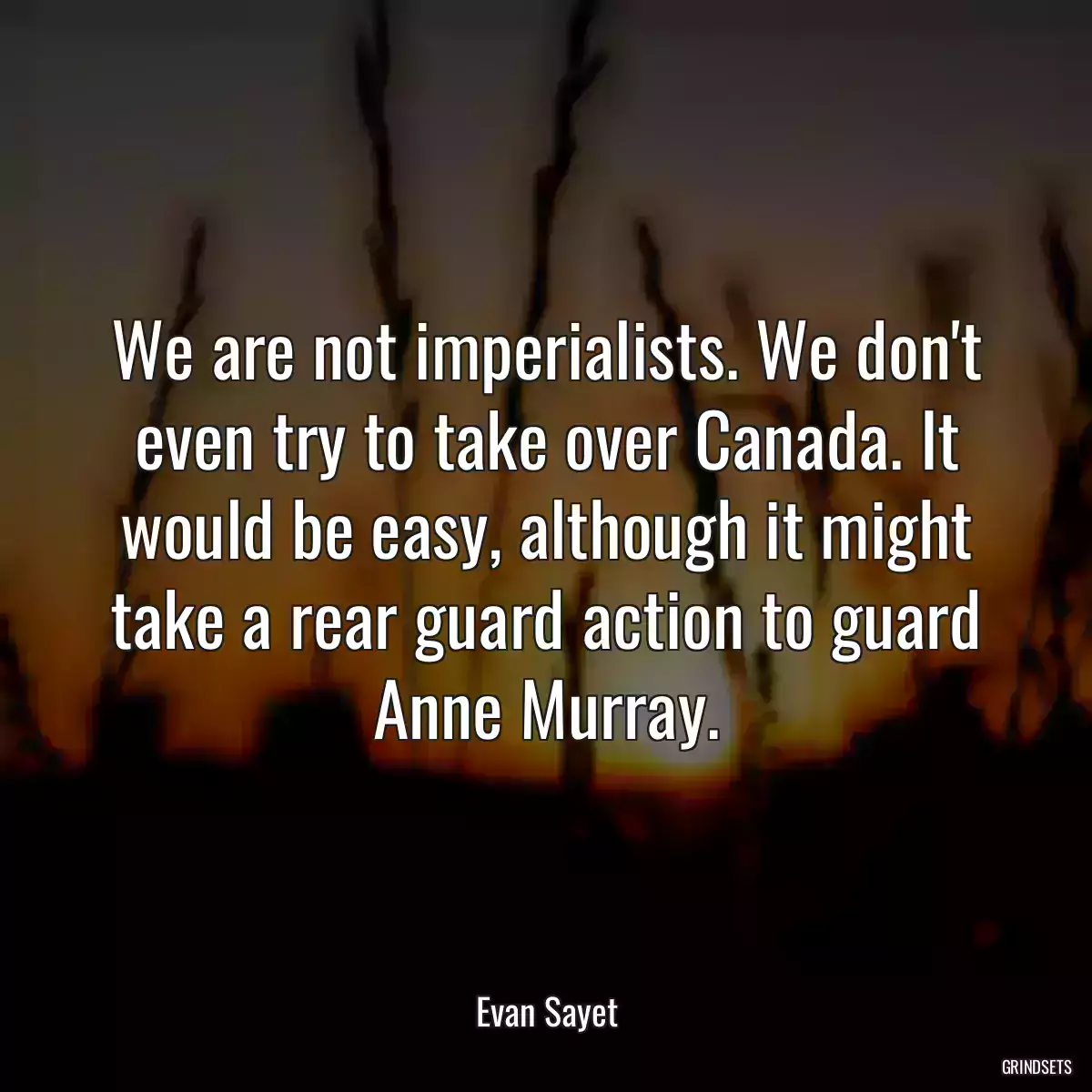 We are not imperialists. We don\'t even try to take over Canada. It would be easy, although it might take a rear guard action to guard Anne Murray.