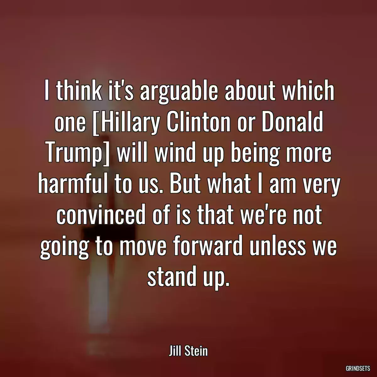 I think it\'s arguable about which one [Hillary Clinton or Donald Trump] will wind up being more harmful to us. But what I am very convinced of is that we\'re not going to move forward unless we stand up.