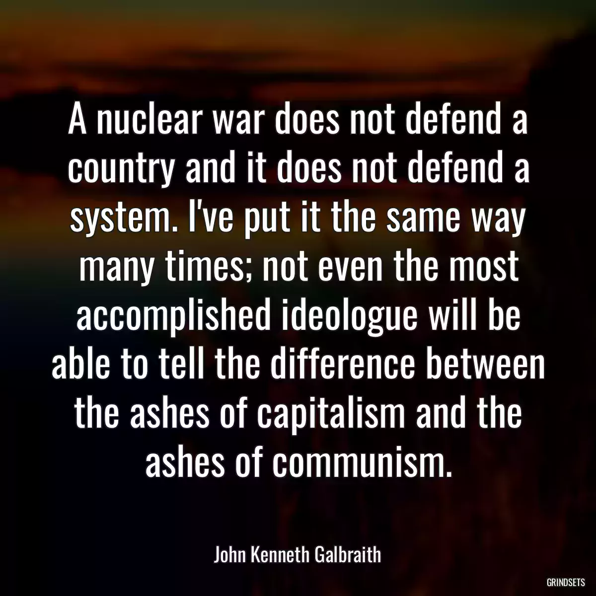 A nuclear war does not defend a country and it does not defend a system. I\'ve put it the same way many times; not even the most accomplished ideologue will be able to tell the difference between the ashes of capitalism and the ashes of communism.