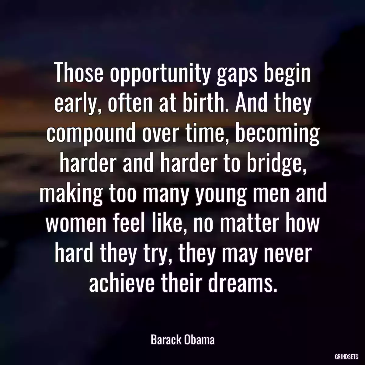 Those opportunity gaps begin early, often at birth. And they compound over time, becoming harder and harder to bridge, making too many young men and women feel like, no matter how hard they try, they may never achieve their dreams.