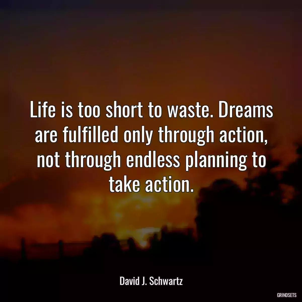 Life is too short to waste. Dreams are fulfilled only through action, not through endless planning to take action.