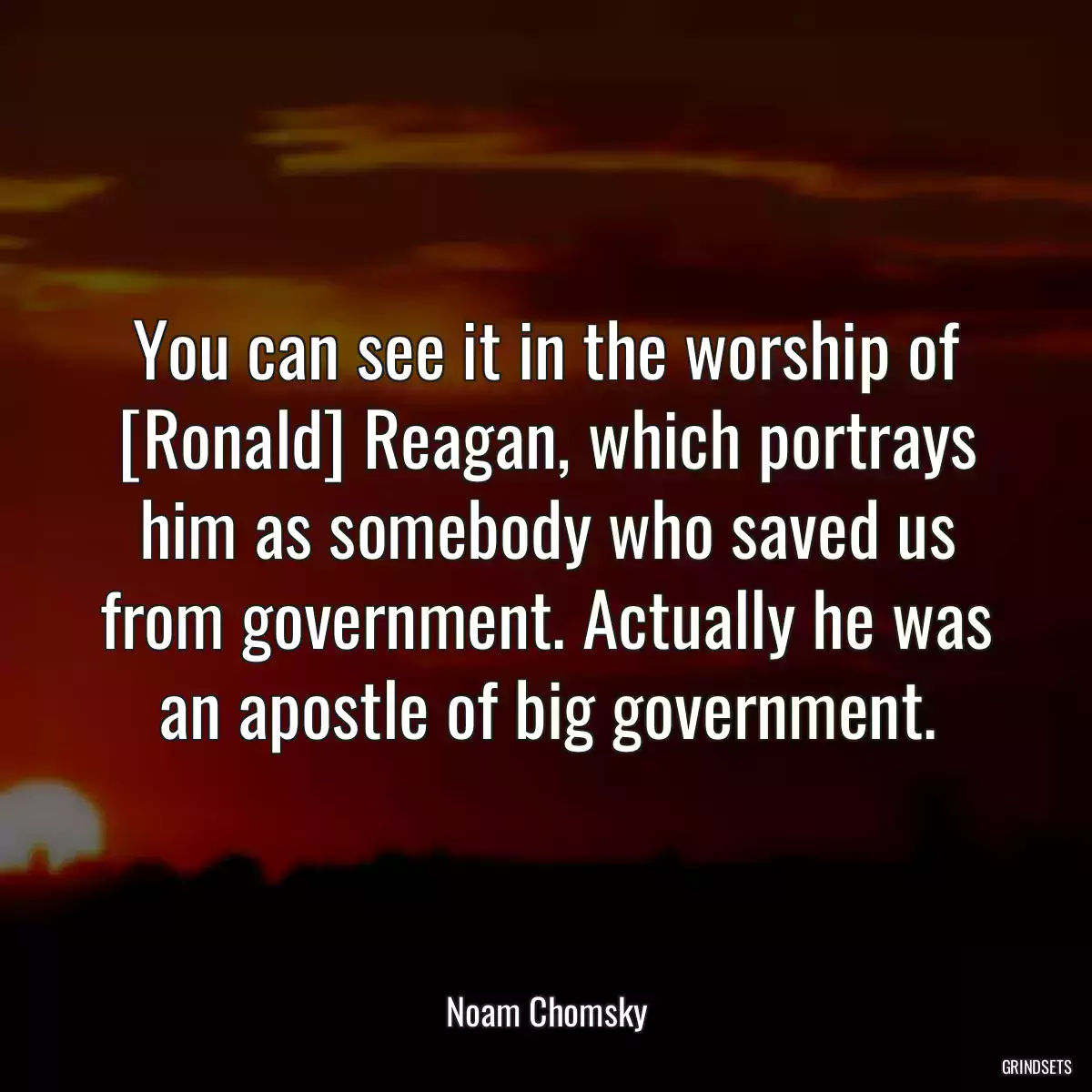 You can see it in the worship of [Ronald] Reagan, which portrays him as somebody who saved us from government. Actually he was an apostle of big government.