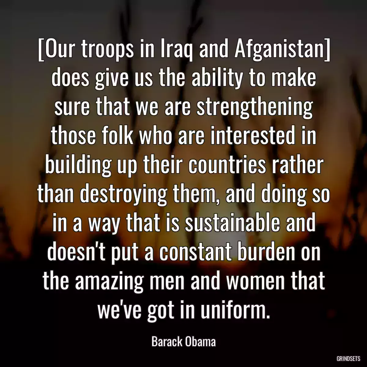 [Our troops in Iraq and Afganistan] does give us the ability to make sure that we are strengthening those folk who are interested in building up their countries rather than destroying them, and doing so in a way that is sustainable and doesn\'t put a constant burden on the amazing men and women that we\'ve got in uniform.