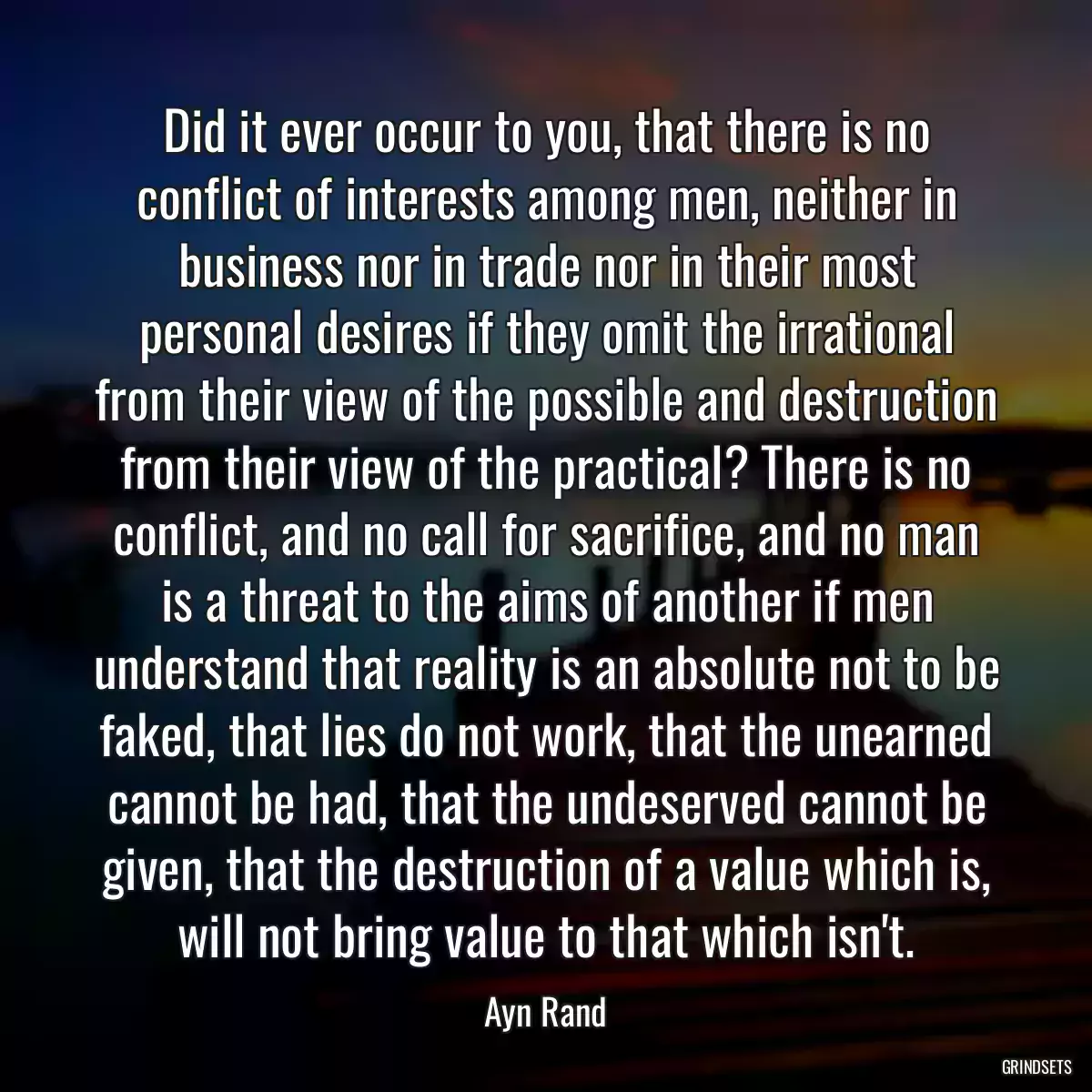 Did it ever occur to you, that there is no conflict of interests among men, neither in business nor in trade nor in their most personal desires if they omit the irrational from their view of the possible and destruction from their view of the practical? There is no conflict, and no call for sacrifice, and no man is a threat to the aims of another if men understand that reality is an absolute not to be faked, that lies do not work, that the unearned cannot be had, that the undeserved cannot be given, that the destruction of a value which is, will not bring value to that which isn\'t.