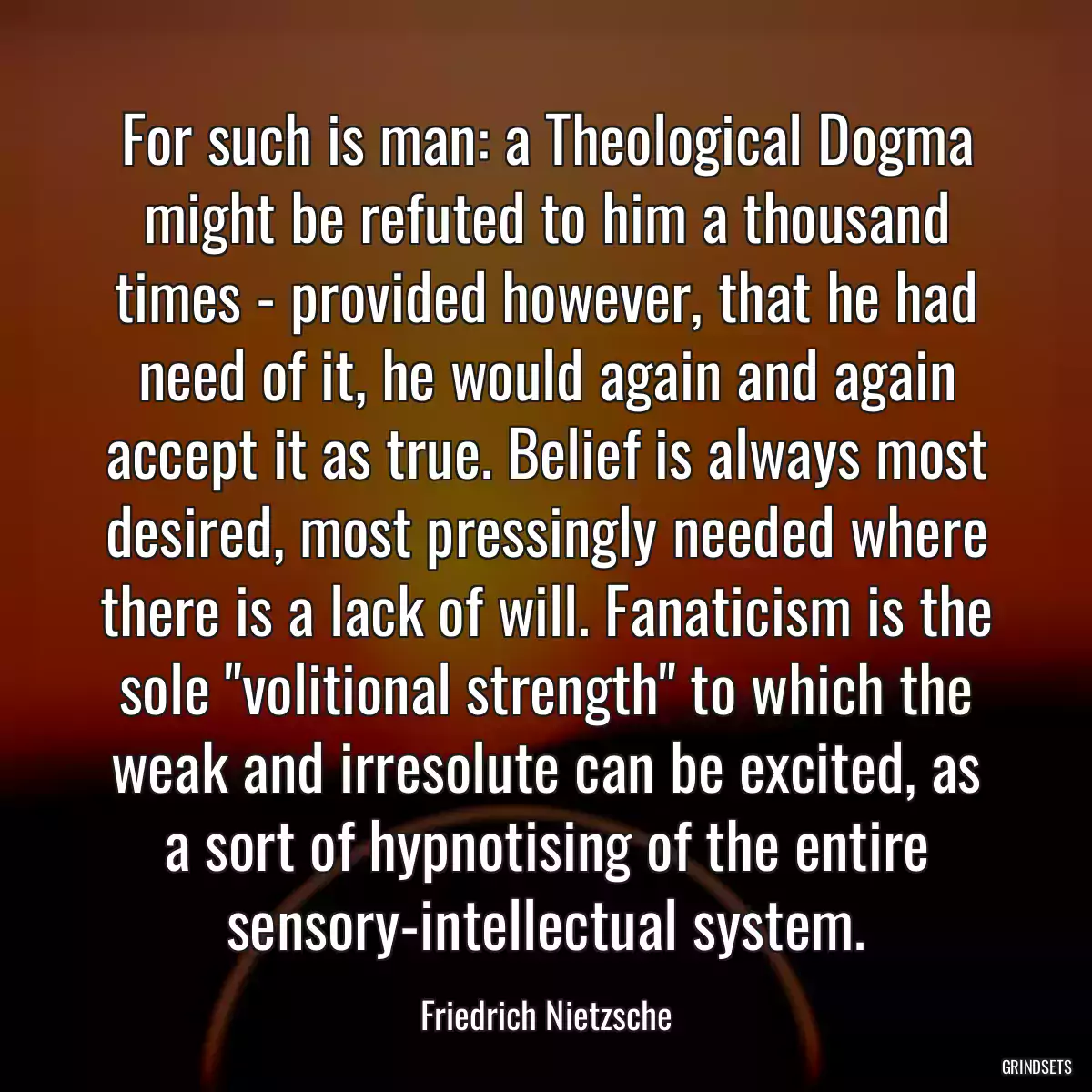 For such is man: a Theological Dogma might be refuted to him a thousand times - provided however, that he had need of it, he would again and again accept it as true. Belief is always most desired, most pressingly needed where there is a lack of will. Fanaticism is the sole \