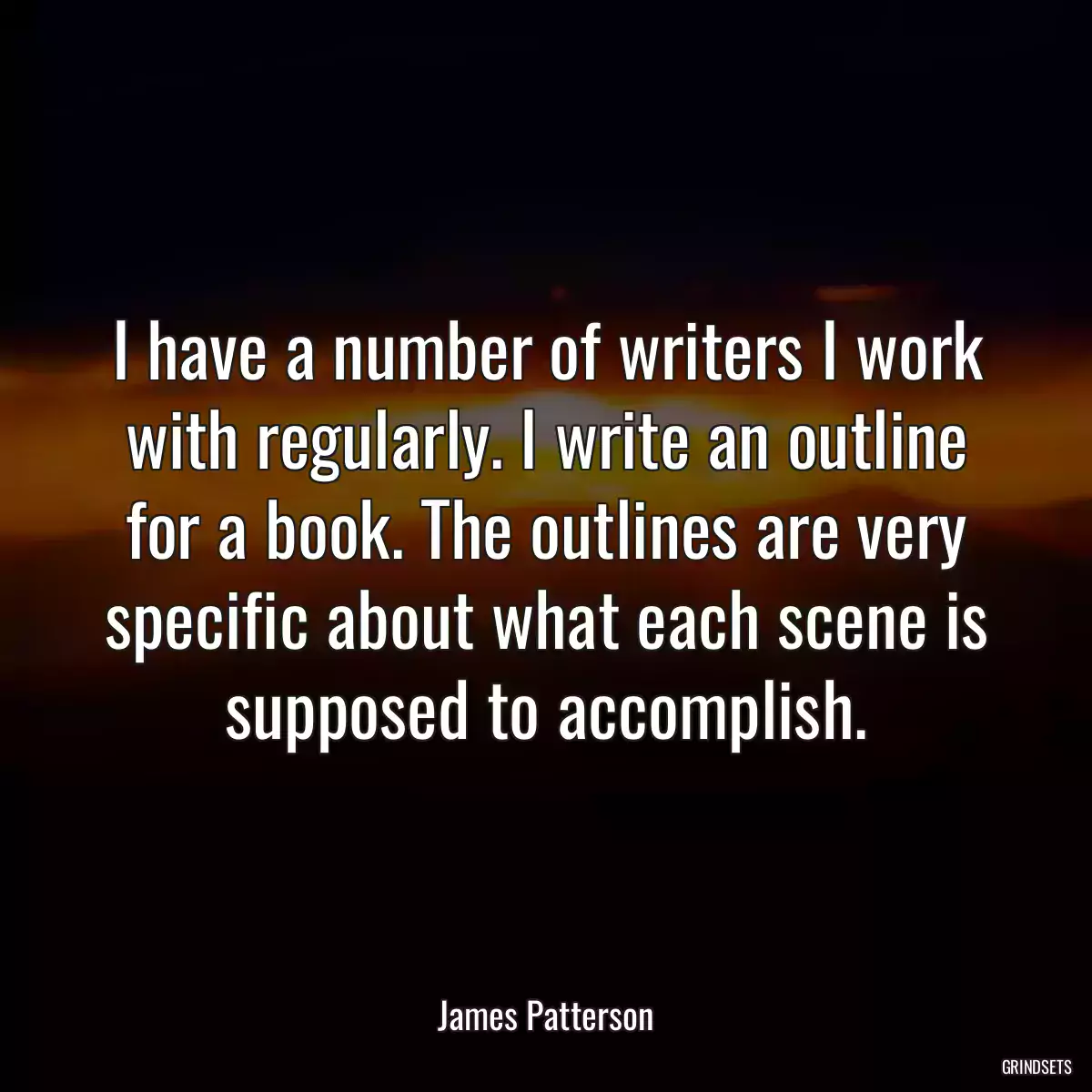 I have a number of writers I work with regularly. I write an outline for a book. The outlines are very specific about what each scene is supposed to accomplish.