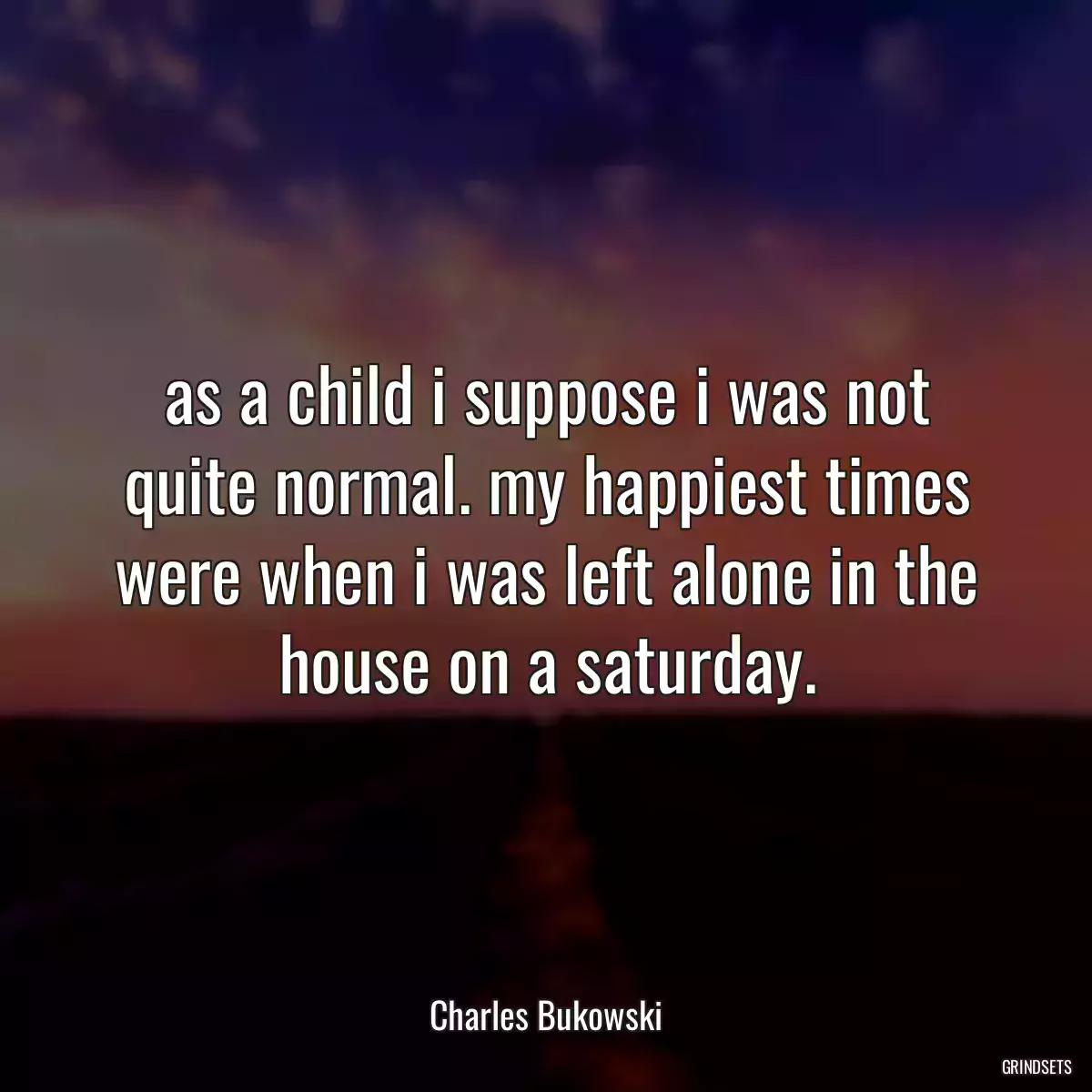 as a child i suppose i was not quite normal. my happiest times were when i was left alone in the house on a saturday.