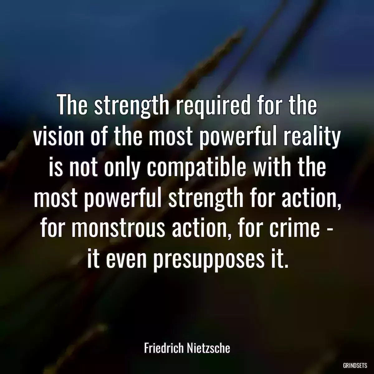 The strength required for the vision of the most powerful reality is not only compatible with the most powerful strength for action, for monstrous action, for crime - it even presupposes it.