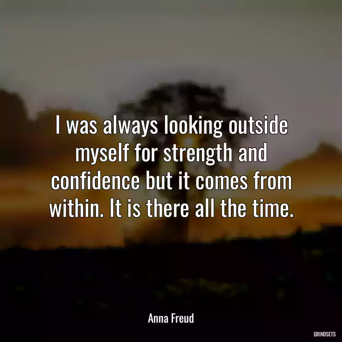 I was always looking outside myself for strength and confidence but it comes from within. It is there all the time.