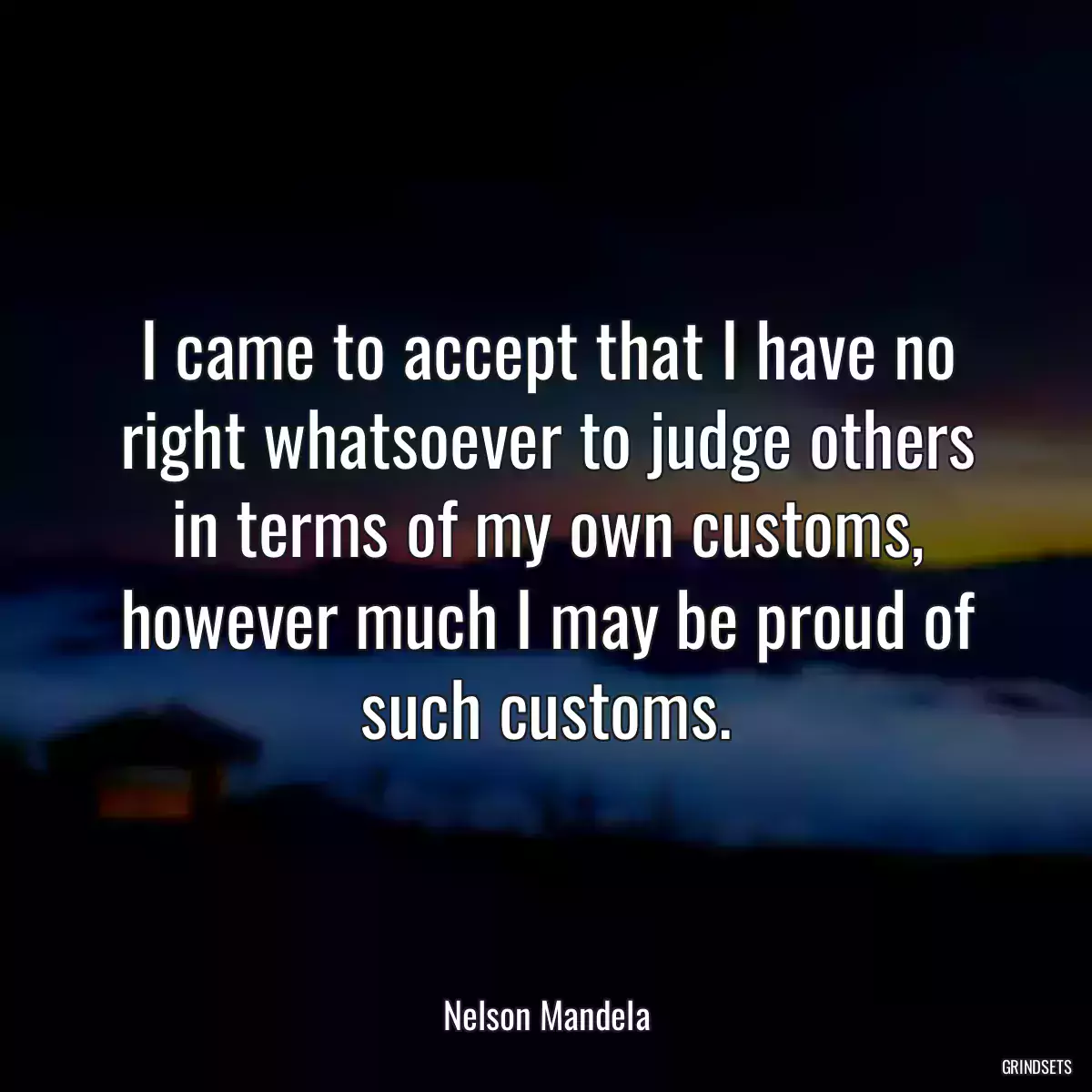 I came to accept that I have no right whatsoever to judge others in terms of my own customs, however much I may be proud of such customs.