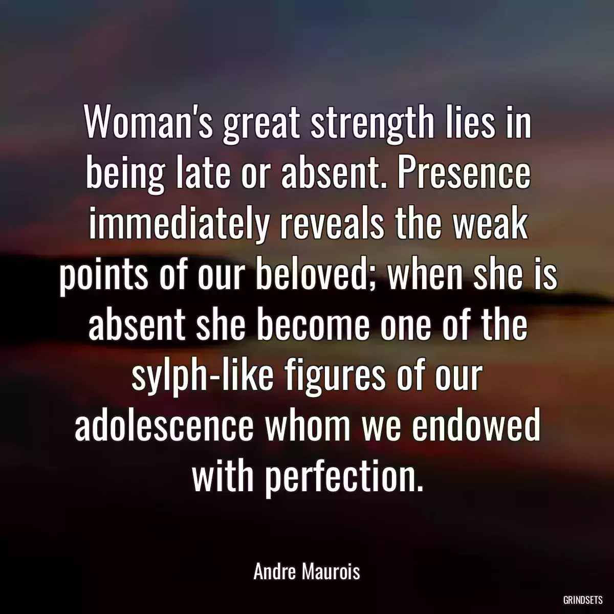 Woman\'s great strength lies in being late or absent. Presence immediately reveals the weak points of our beloved; when she is absent she become one of the sylph-like figures of our adolescence whom we endowed with perfection.