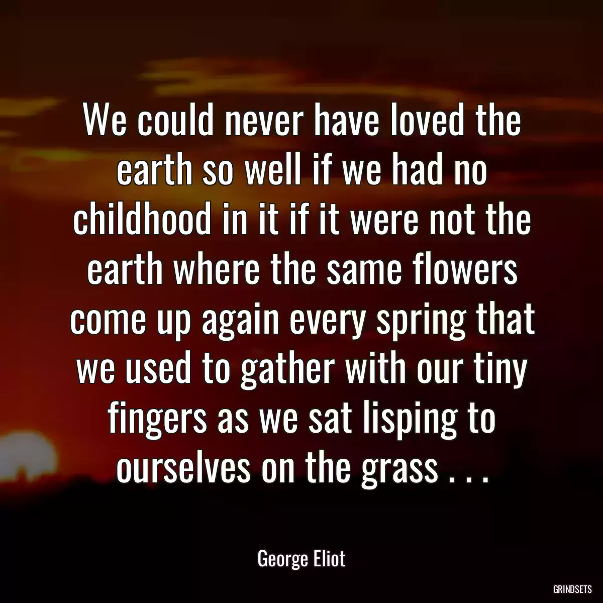 We could never have loved the earth so well if we had no childhood in it if it were not the earth where the same flowers come up again every spring that we used to gather with our tiny fingers as we sat lisping to ourselves on the grass . . .