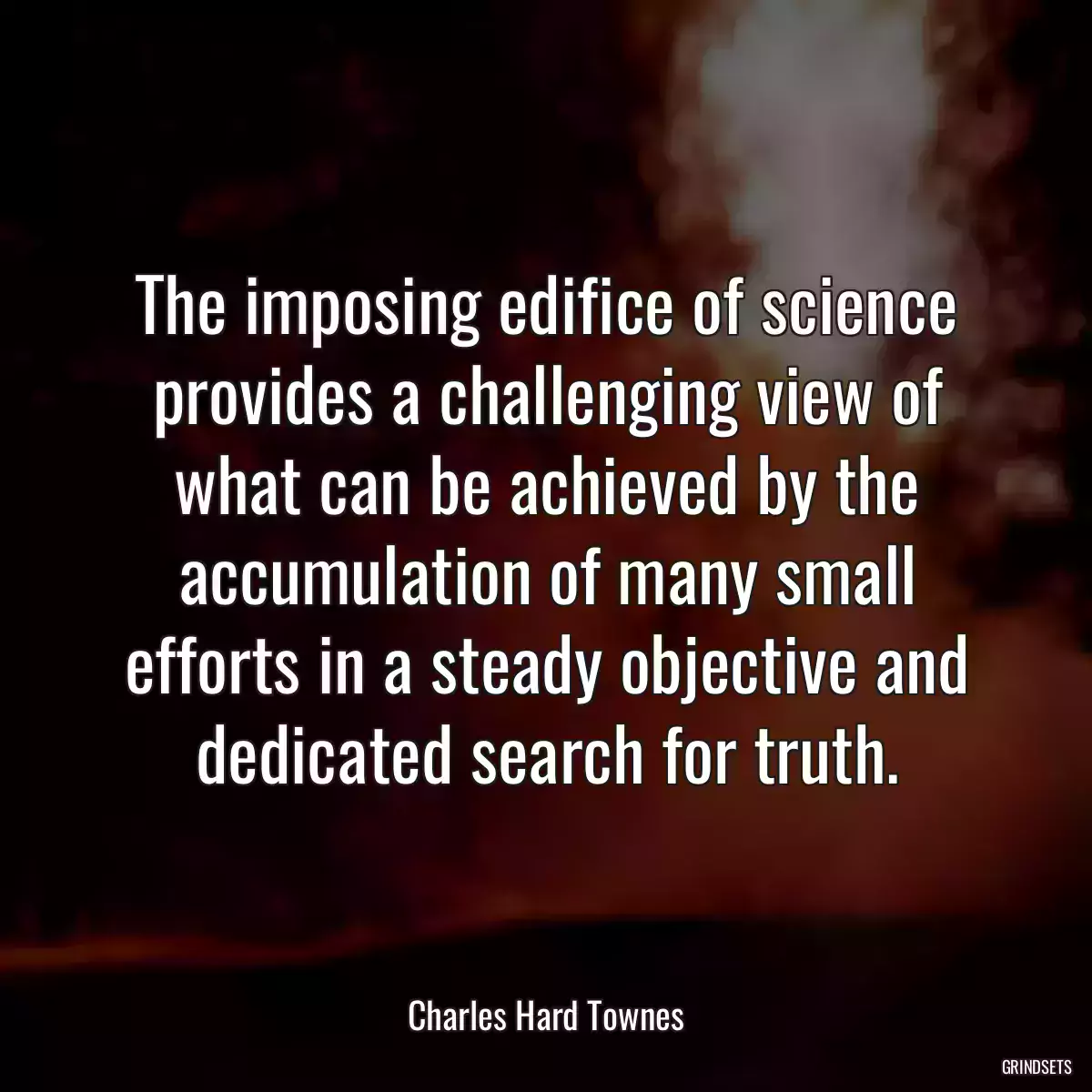 The imposing edifice of science provides a challenging view of what can be achieved by the accumulation of many small efforts in a steady objective and dedicated search for truth.