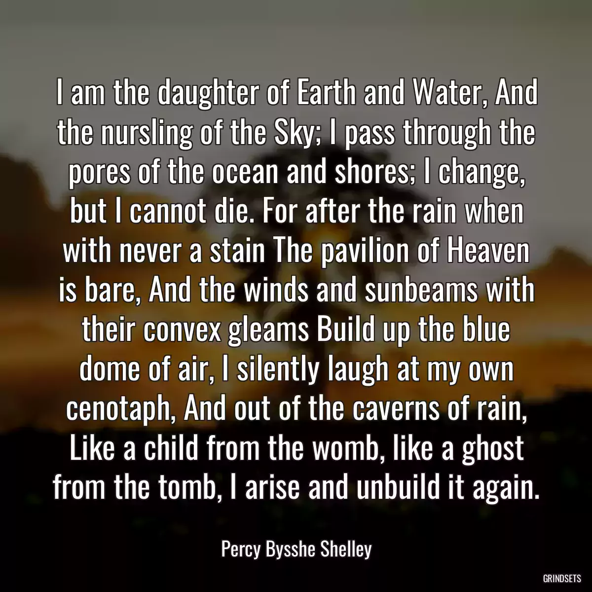 I am the daughter of Earth and Water, And the nursling of the Sky; I pass through the pores of the ocean and shores; I change, but I cannot die. For after the rain when with never a stain The pavilion of Heaven is bare, And the winds and sunbeams with their convex gleams Build up the blue dome of air, I silently laugh at my own cenotaph, And out of the caverns of rain, Like a child from the womb, like a ghost from the tomb, I arise and unbuild it again.