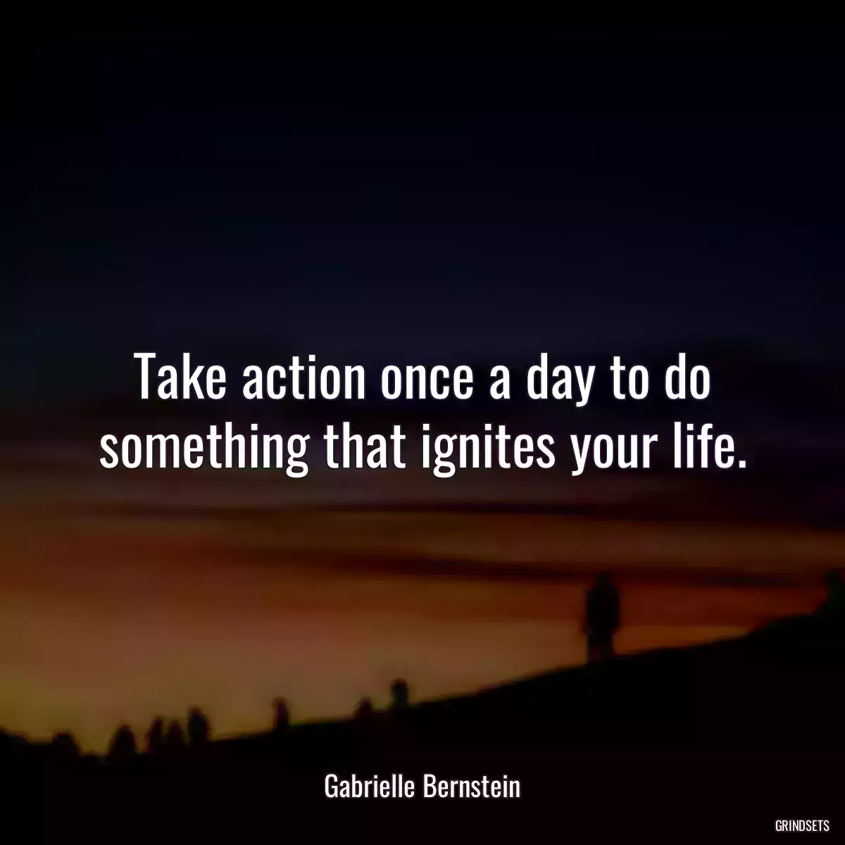 Take action once a day to do something that ignites your life.