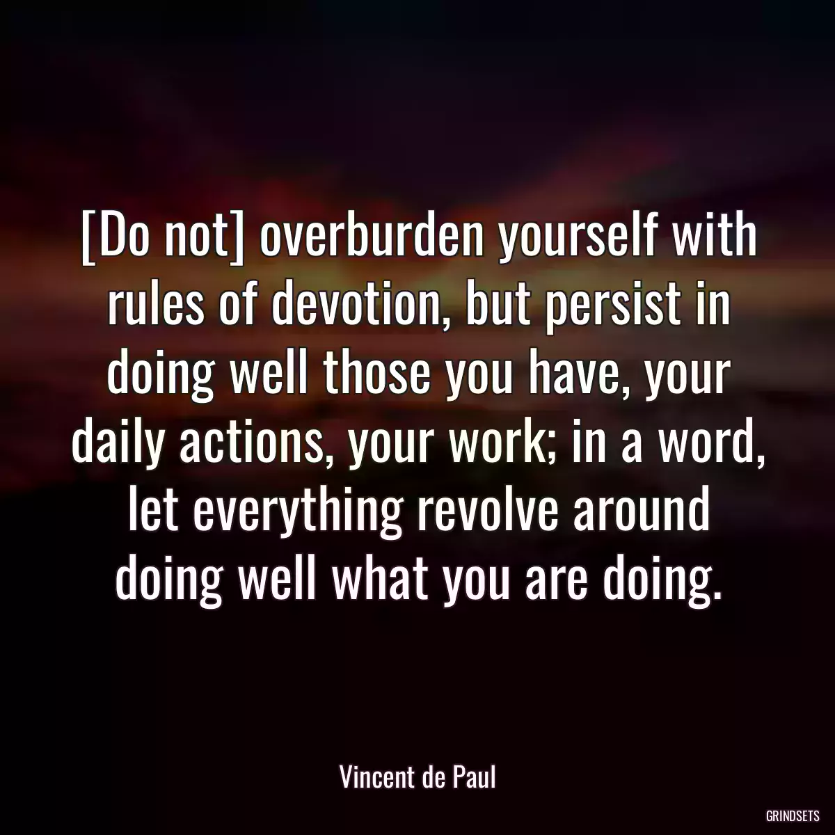 [Do not] overburden yourself with rules of devotion, but persist in doing well those you have, your daily actions, your work; in a word, let everything revolve around doing well what you are doing.