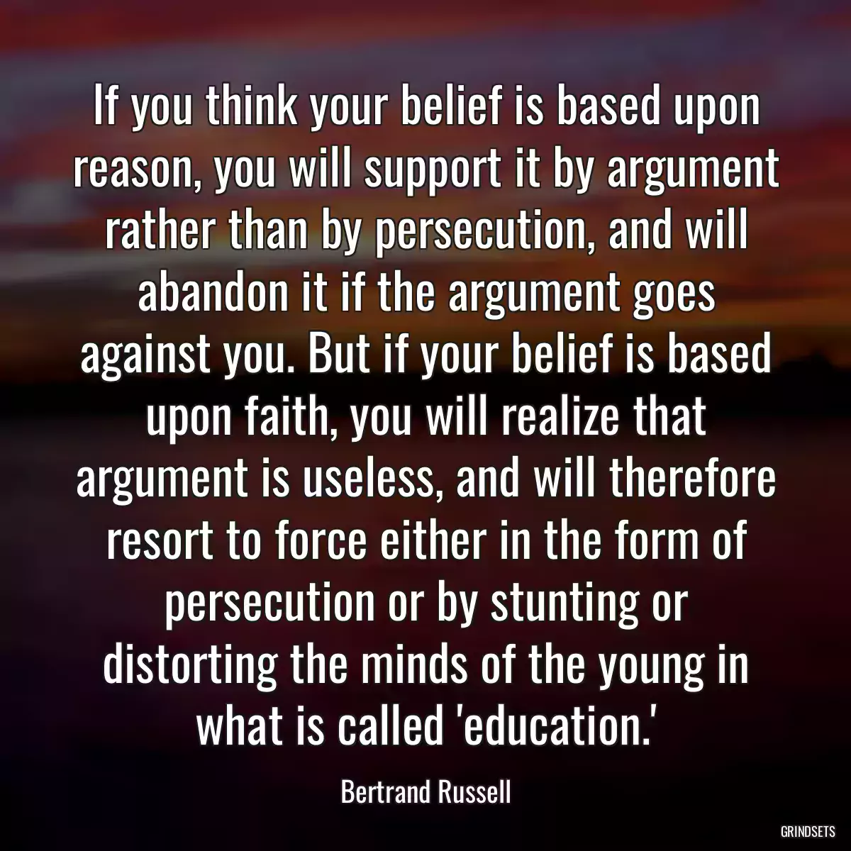 If you think your belief is based upon reason, you will support it by argument rather than by persecution, and will abandon it if the argument goes against you. But if your belief is based upon faith, you will realize that argument is useless, and will therefore resort to force either in the form of persecution or by stunting or distorting the minds of the young in what is called \'education.\'