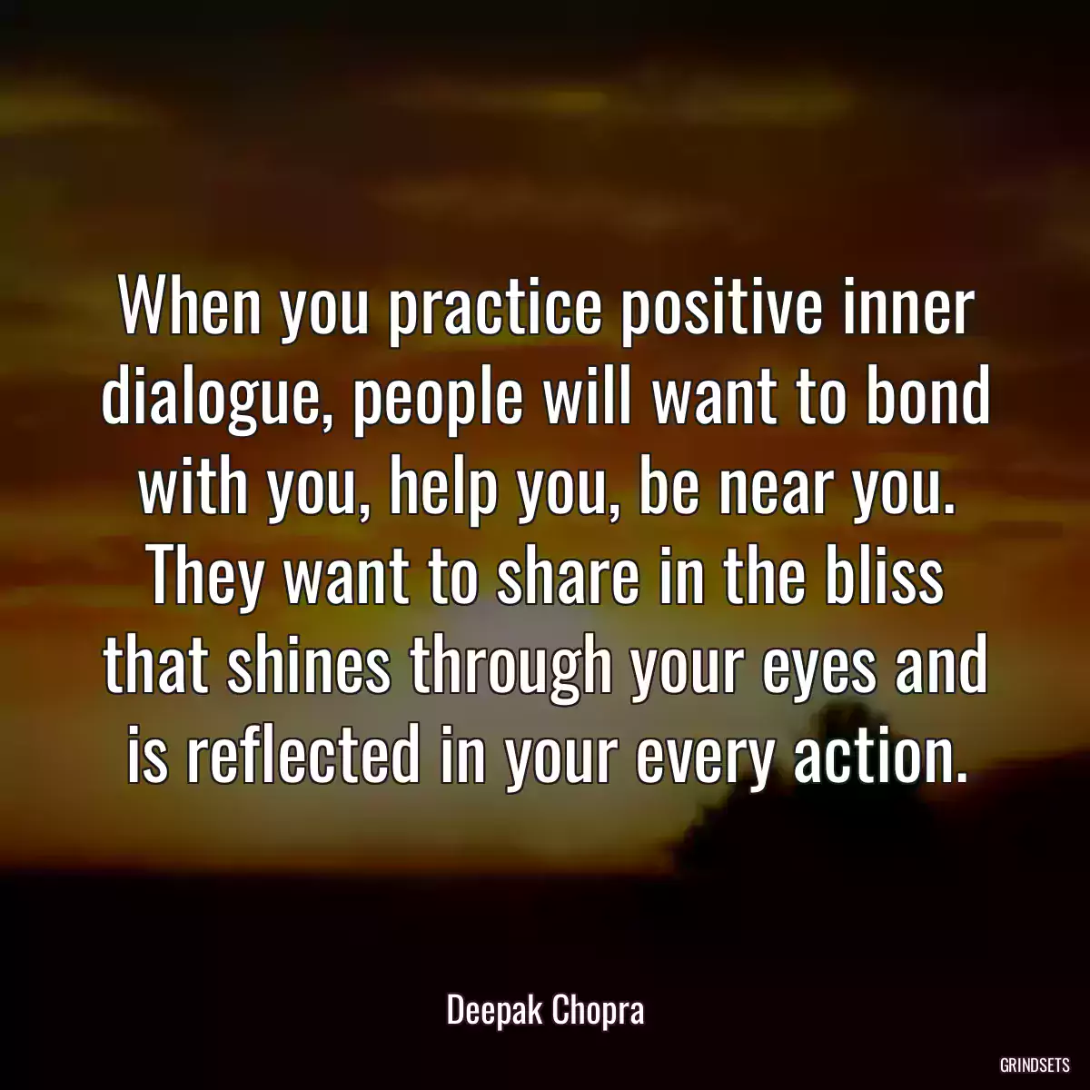 When you practice positive inner dialogue, people will want to bond with you, help you, be near you. They want to share in the bliss that shines through your eyes and is reflected in your every action.