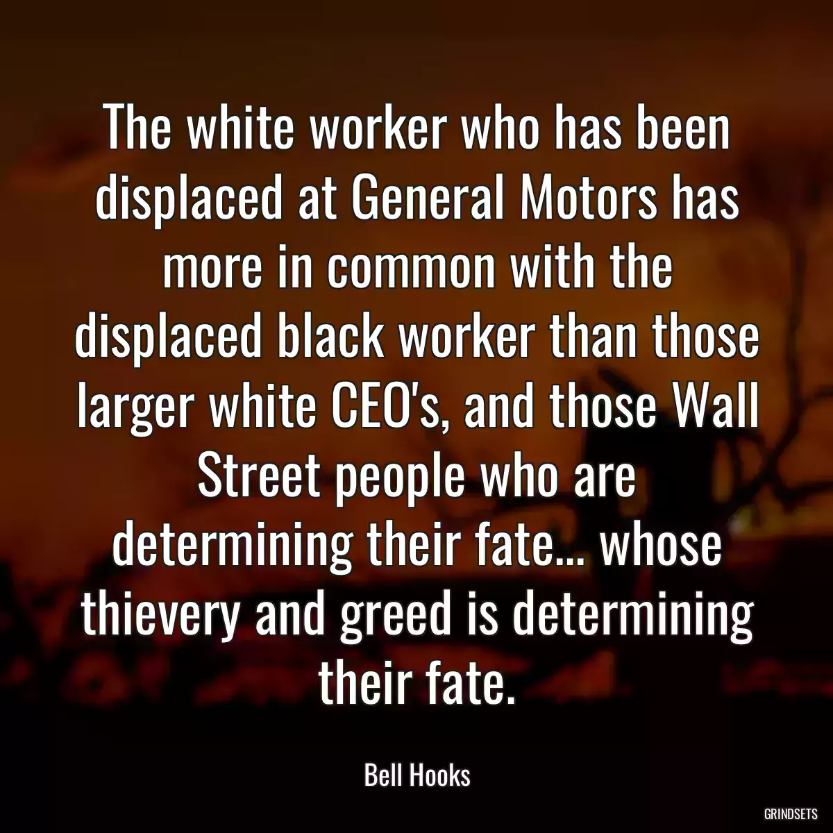 The white worker who has been displaced at General Motors has more in common with the displaced black worker than those larger white CEO\'s, and those Wall Street people who are determining their fate... whose thievery and greed is determining their fate.