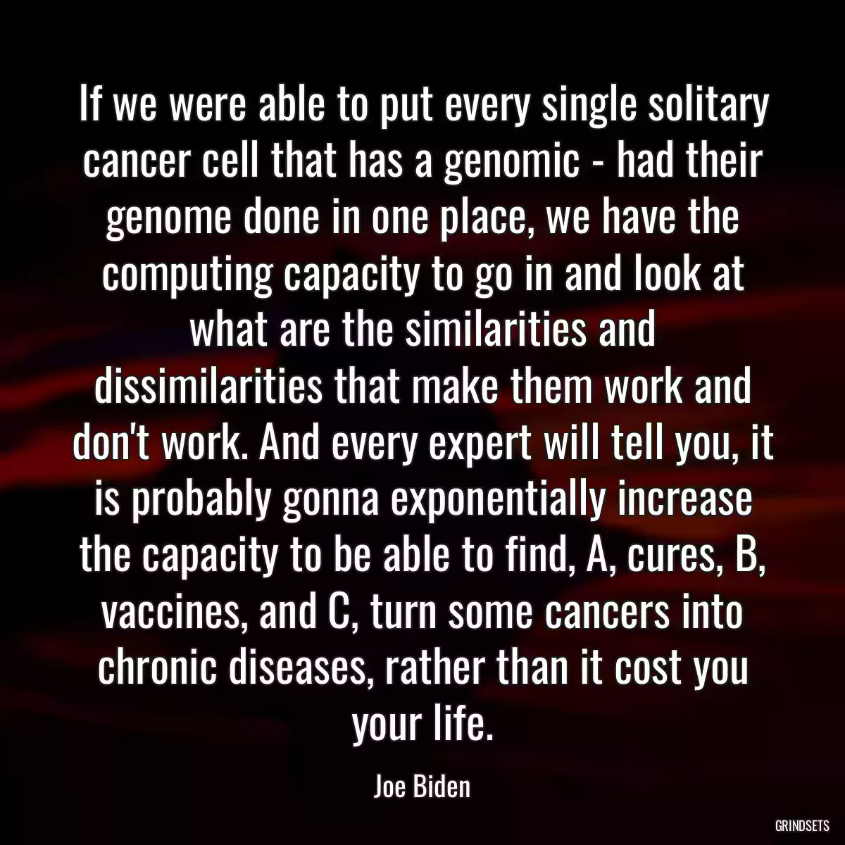 If we were able to put every single solitary cancer cell that has a genomic - had their genome done in one place, we have the computing capacity to go in and look at what are the similarities and dissimilarities that make them work and don\'t work. And every expert will tell you, it is probably gonna exponentially increase the capacity to be able to find, A, cures, B, vaccines, and C, turn some cancers into chronic diseases, rather than it cost you your life.