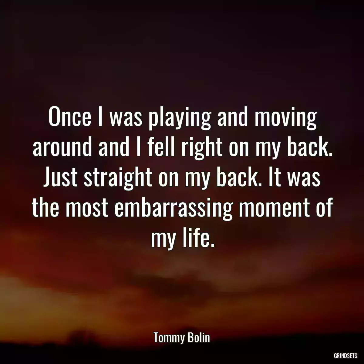 Once I was playing and moving around and I fell right on my back. Just straight on my back. It was the most embarrassing moment of my life.