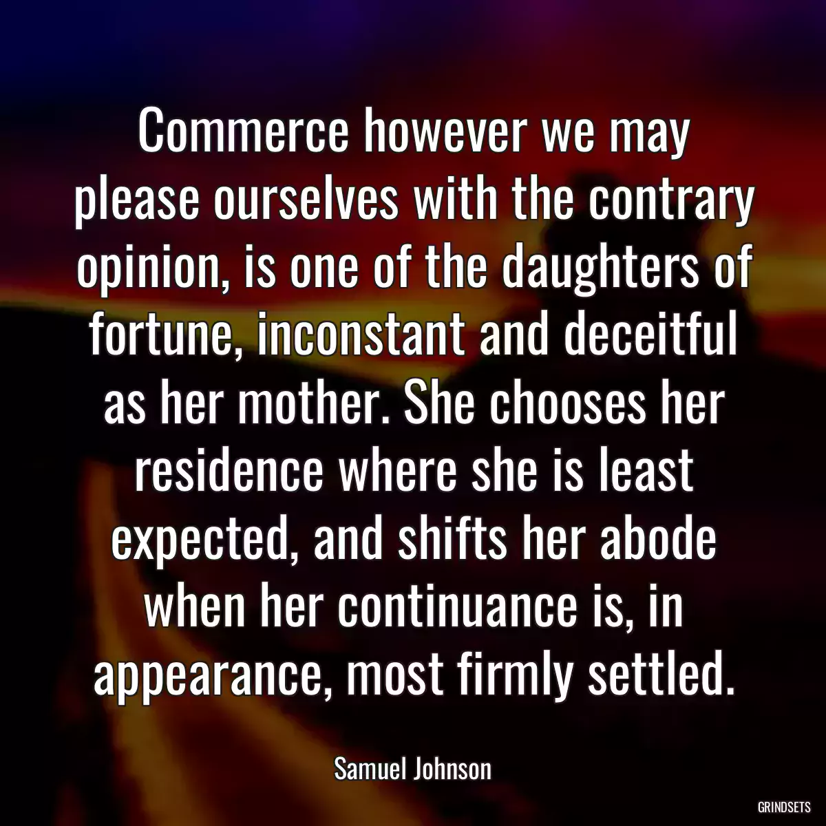 Commerce however we may please ourselves with the contrary opinion, is one of the daughters of fortune, inconstant and deceitful as her mother. She chooses her residence where she is least expected, and shifts her abode when her continuance is, in appearance, most firmly settled.