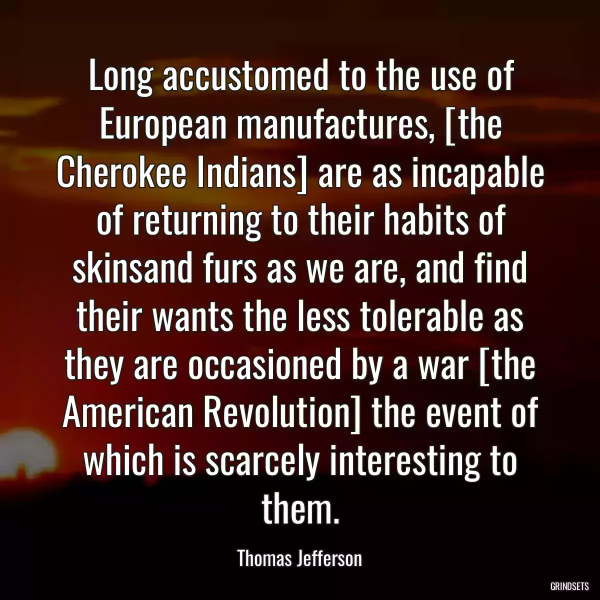 Long accustomed to the use of European manufactures, [the Cherokee Indians] are as incapable of returning to their habits of skinsand furs as we are, and find their wants the less tolerable as they are occasioned by a war [the American Revolution] the event of which is scarcely interesting to them.