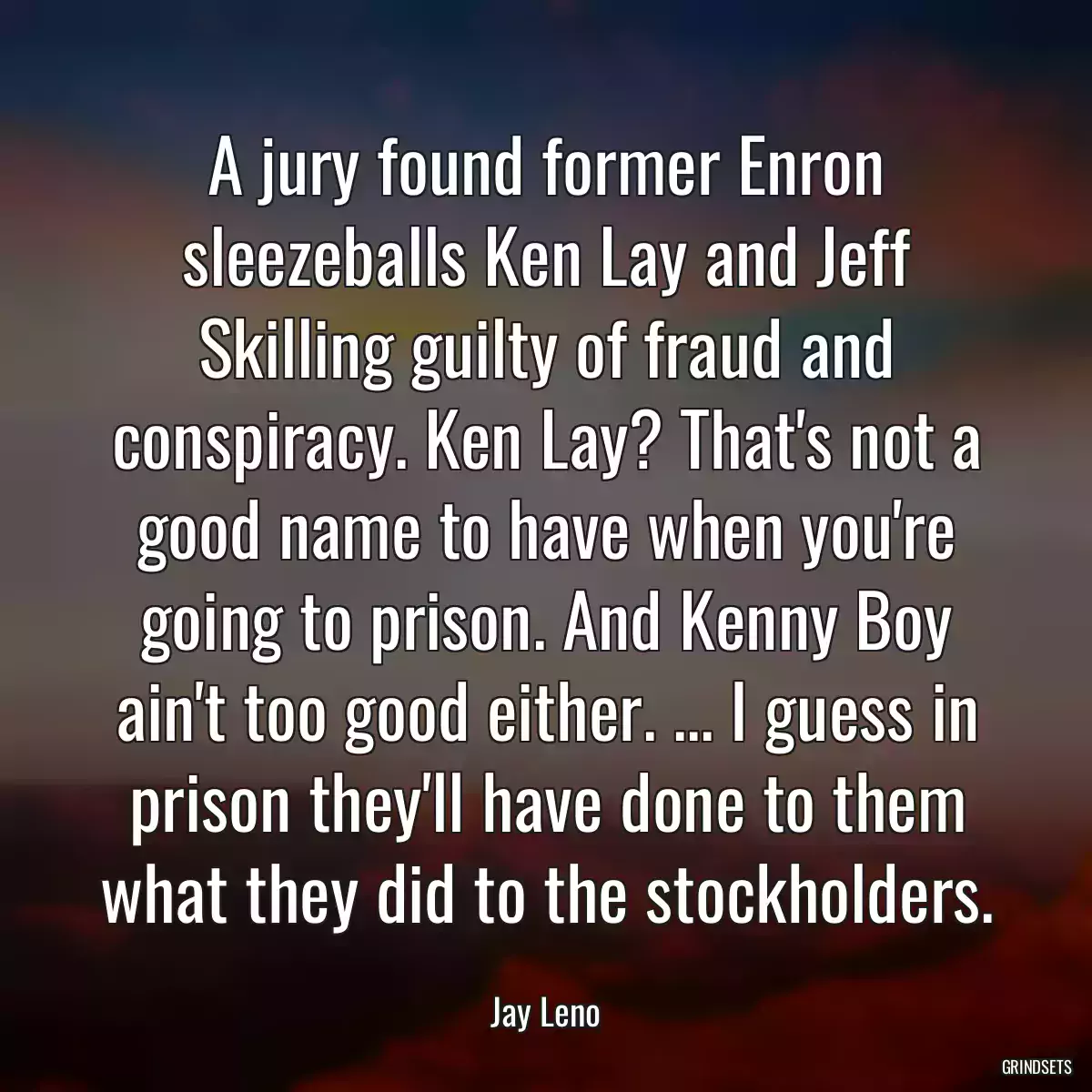 A jury found former Enron sleezeballs Ken Lay and Jeff Skilling guilty of fraud and conspiracy. Ken Lay? That\'s not a good name to have when you\'re going to prison. And Kenny Boy ain\'t too good either. ... I guess in prison they\'ll have done to them what they did to the stockholders.