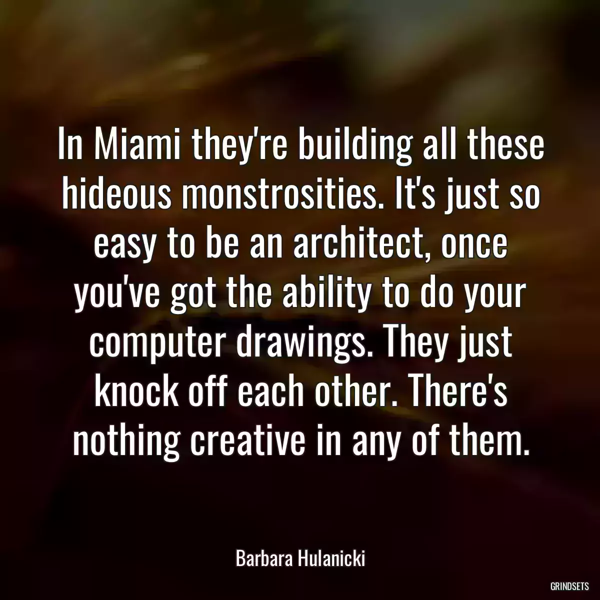 In Miami they\'re building all these hideous monstrosities. It\'s just so easy to be an architect, once you\'ve got the ability to do your computer drawings. They just knock off each other. There\'s nothing creative in any of them.