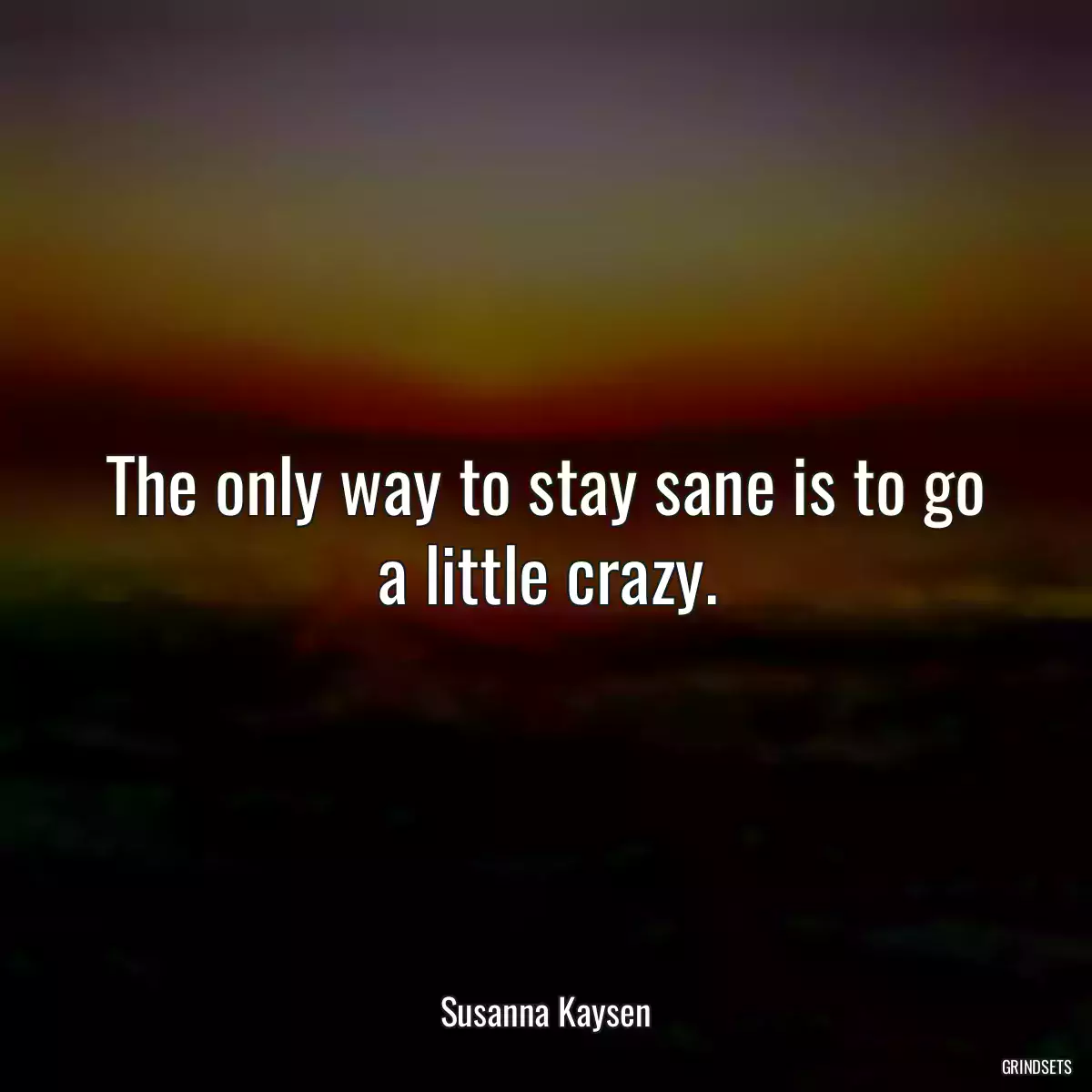 The only way to stay sane is to go a little crazy.