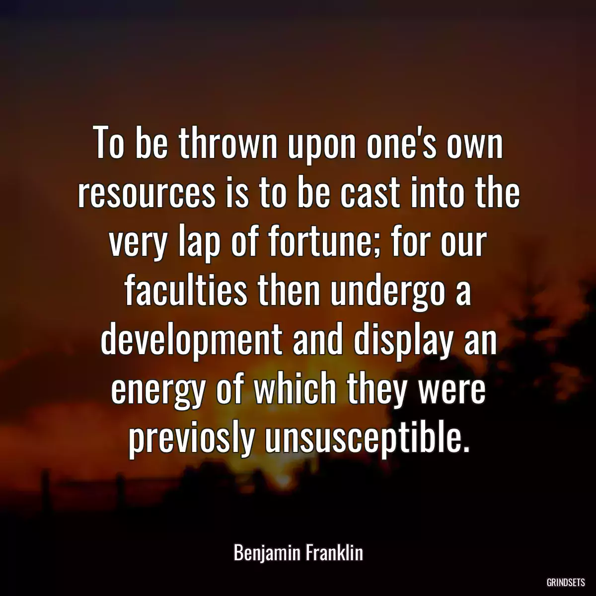 To be thrown upon one\'s own resources is to be cast into the very lap of fortune; for our faculties then undergo a development and display an energy of which they were previosly unsusceptible.