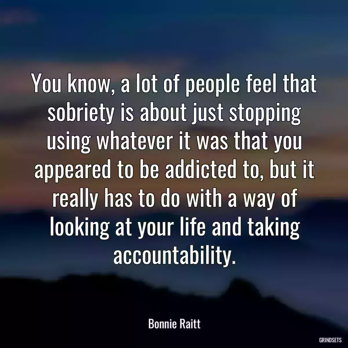 You know, a lot of people feel that sobriety is about just stopping using whatever it was that you appeared to be addicted to, but it really has to do with a way of looking at your life and taking accountability.