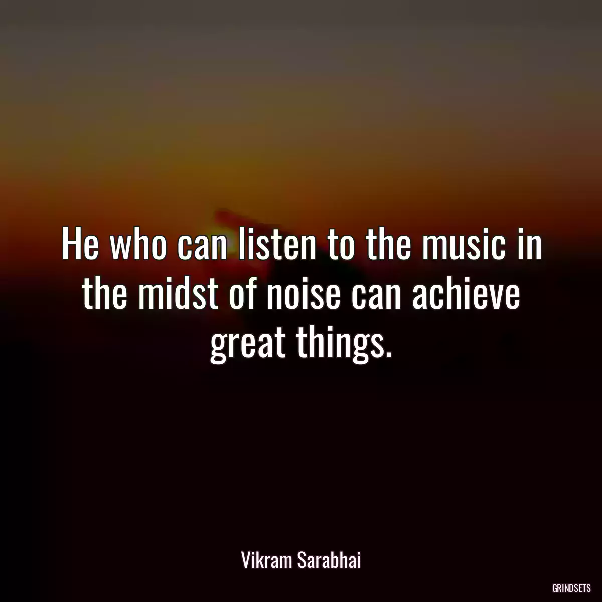 He who can listen to the music in the midst of noise can achieve great things.