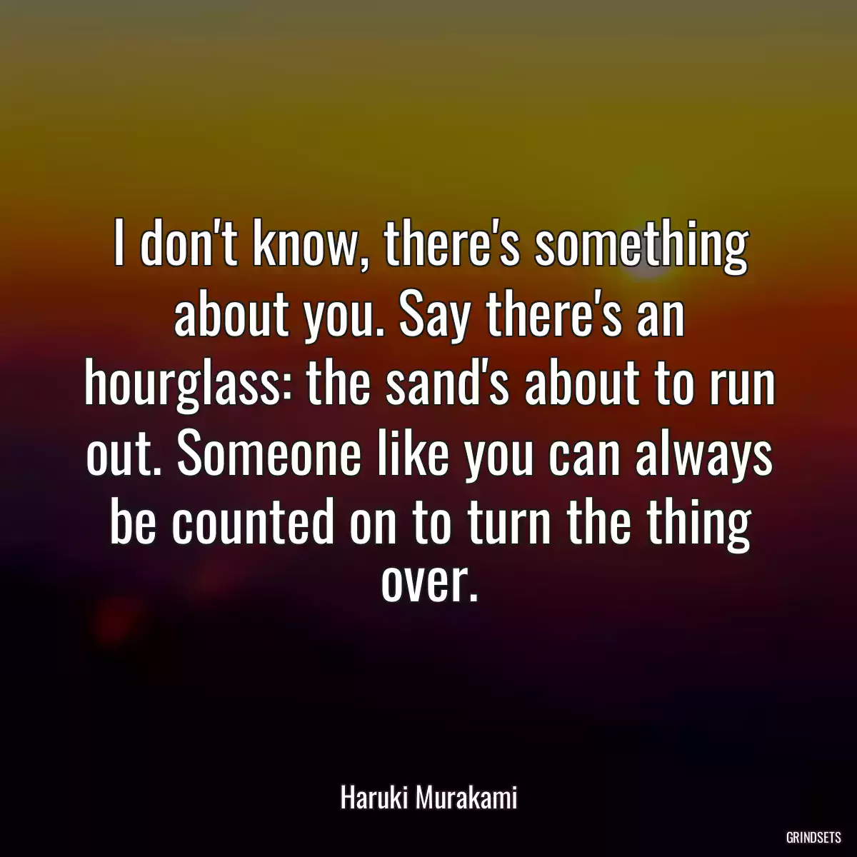 I don\'t know, there\'s something about you. Say there\'s an hourglass: the sand\'s about to run out. Someone like you can always be counted on to turn the thing over.