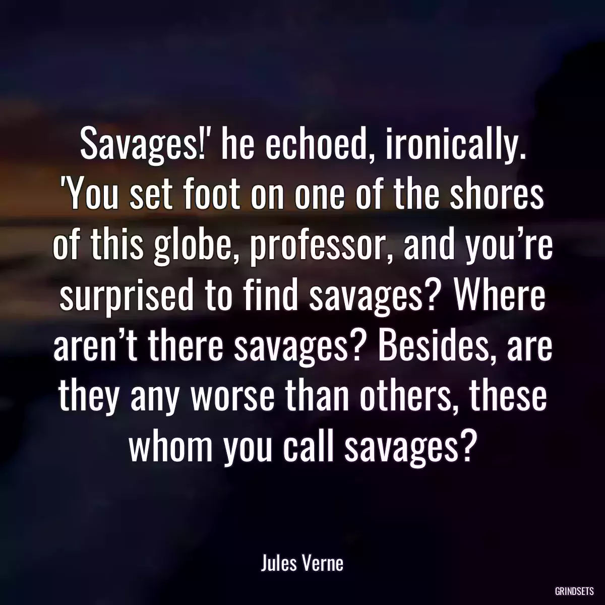 Savages!\' he echoed, ironically. \'You set foot on one of the shores of this globe, professor, and you’re surprised to find savages? Where aren’t there savages? Besides, are they any worse than others, these whom you call savages?