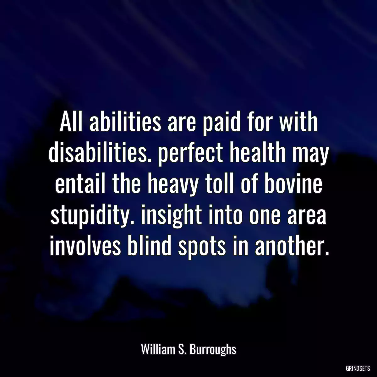 All abilities are paid for with disabilities. perfect health may entail the heavy toll of bovine stupidity. insight into one area involves blind spots in another.