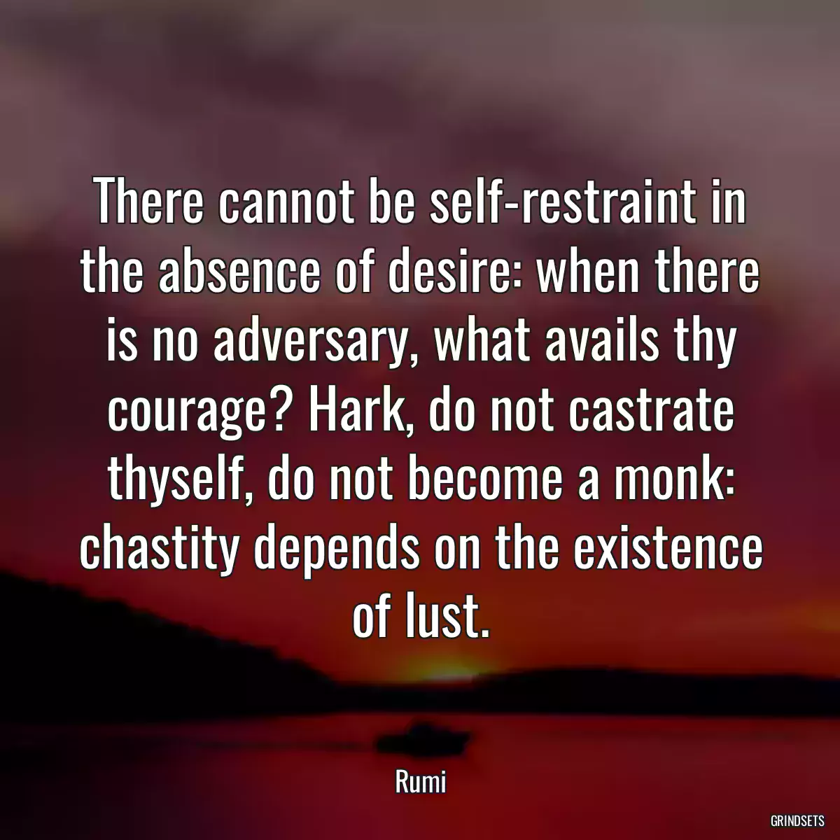 There cannot be self-restraint in the absence of desire: when there is no adversary, what avails thy courage? Hark, do not castrate thyself, do not become a monk: chastity depends on the existence of lust.