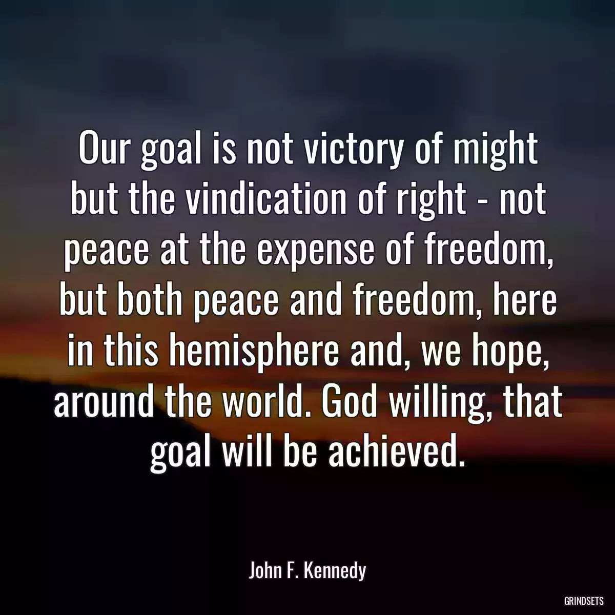 Our goal is not victory of might but the vindication of right - not peace at the expense of freedom, but both peace and freedom, here in this hemisphere and, we hope, around the world. God willing, that goal will be achieved.