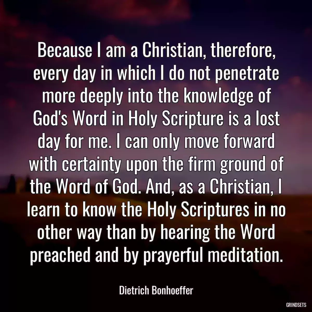 Because I am a Christian, therefore, every day in which I do not penetrate more deeply into the knowledge of God\'s Word in Holy Scripture is a lost day for me. I can only move forward with certainty upon the firm ground of the Word of God. And, as a Christian, I learn to know the Holy Scriptures in no other way than by hearing the Word preached and by prayerful meditation.