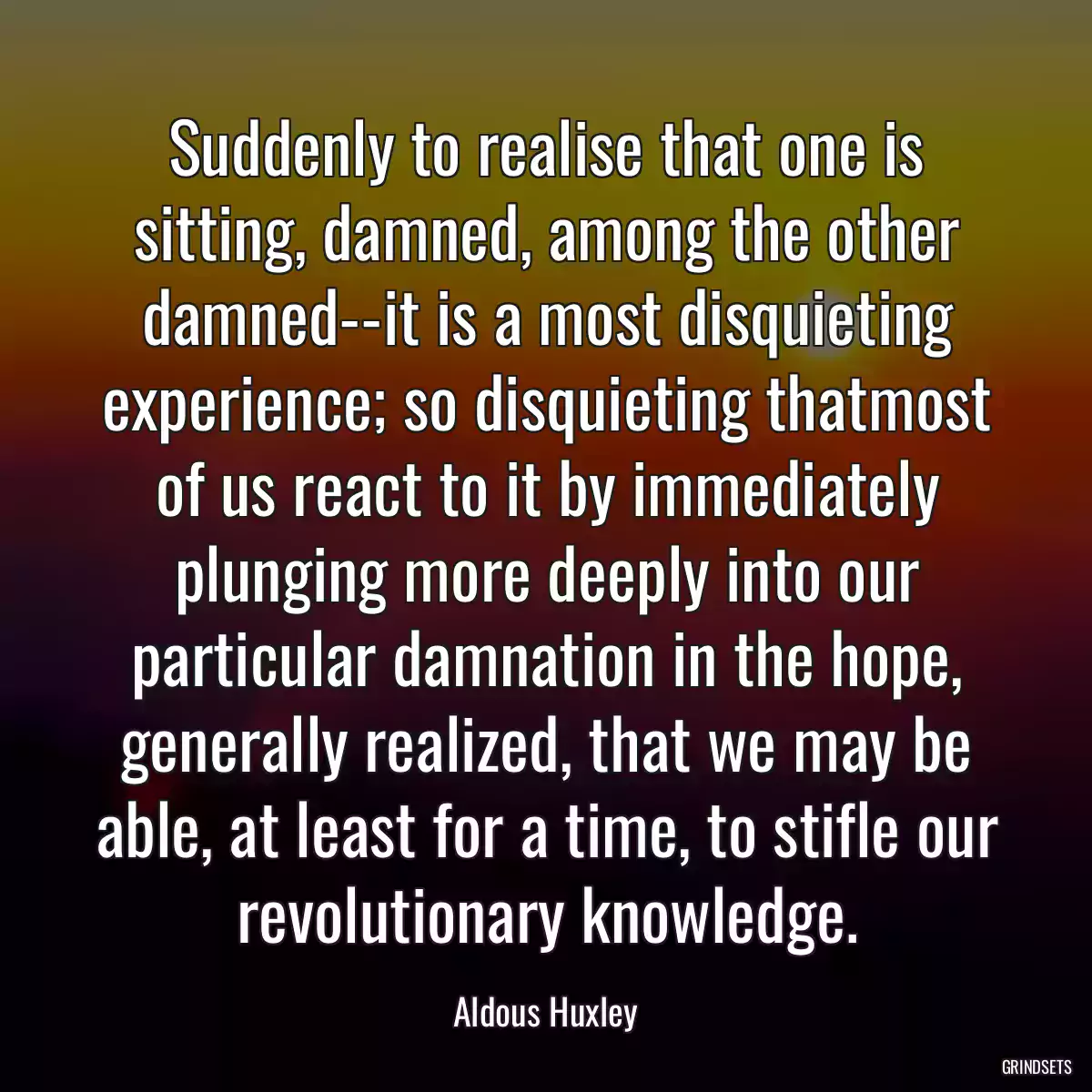 Suddenly to realise that one is sitting, damned, among the other damned--it is a most disquieting experience; so disquieting thatmost of us react to it by immediately plunging more deeply into our particular damnation in the hope, generally realized, that we may be able, at least for a time, to stifle our revolutionary knowledge.