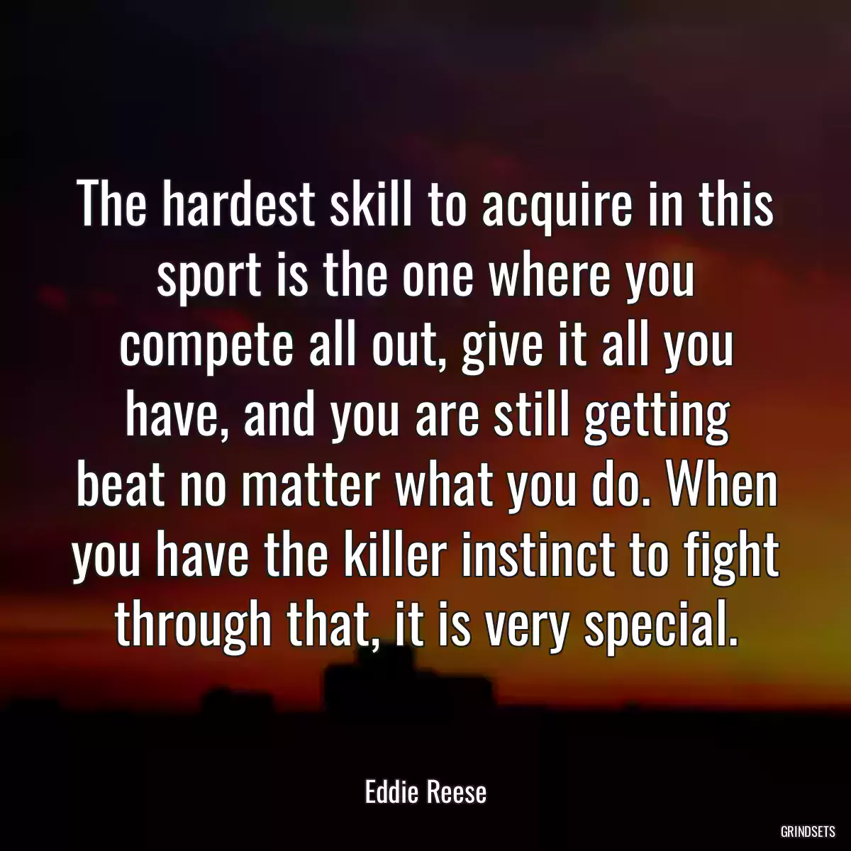 The hardest skill to acquire in this sport is the one where you compete all out, give it all you have, and you are still getting beat no matter what you do. When you have the killer instinct to fight through that, it is very special.