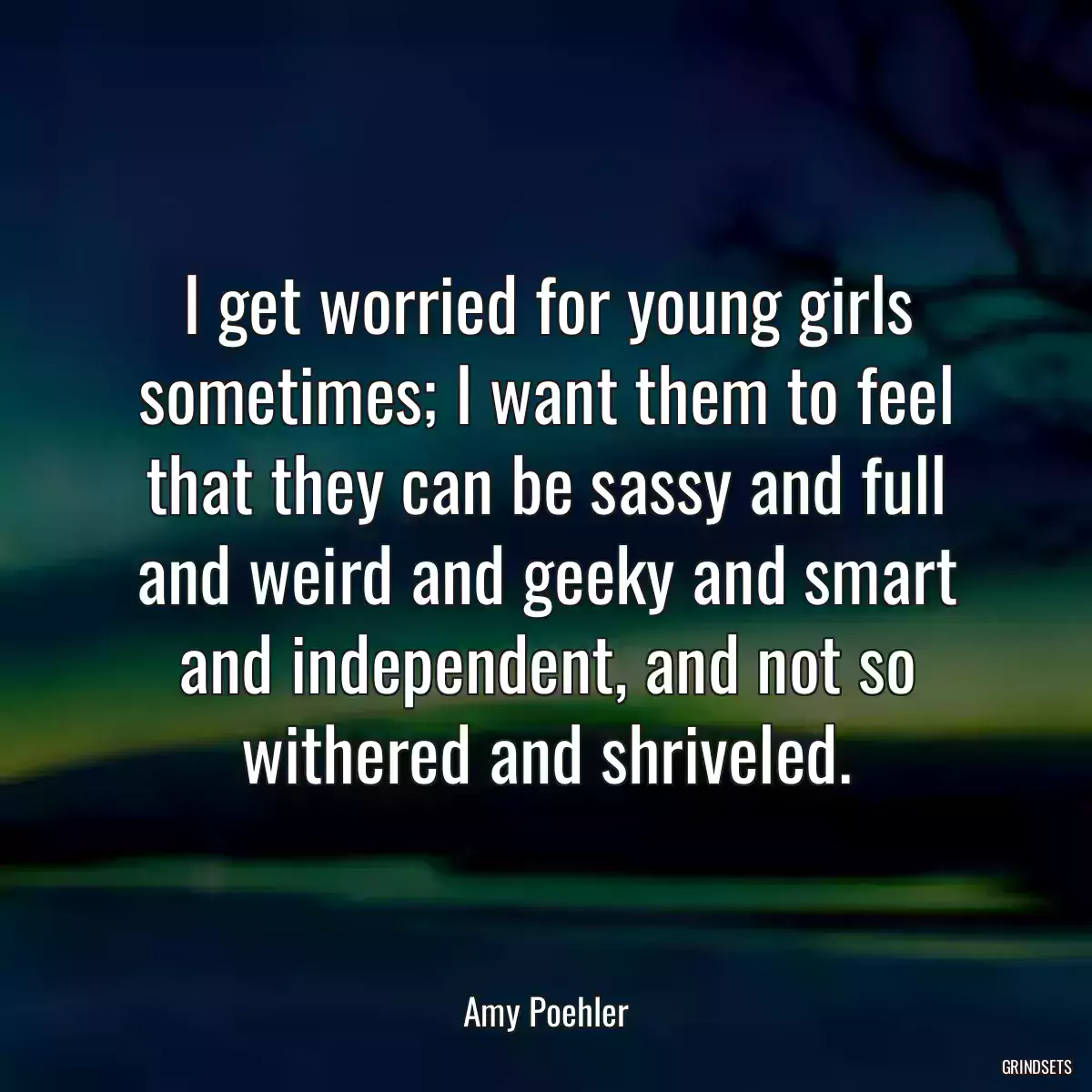 I get worried for young girls sometimes; I want them to feel that they can be sassy and full and weird and geeky and smart and independent, and not so withered and shriveled.