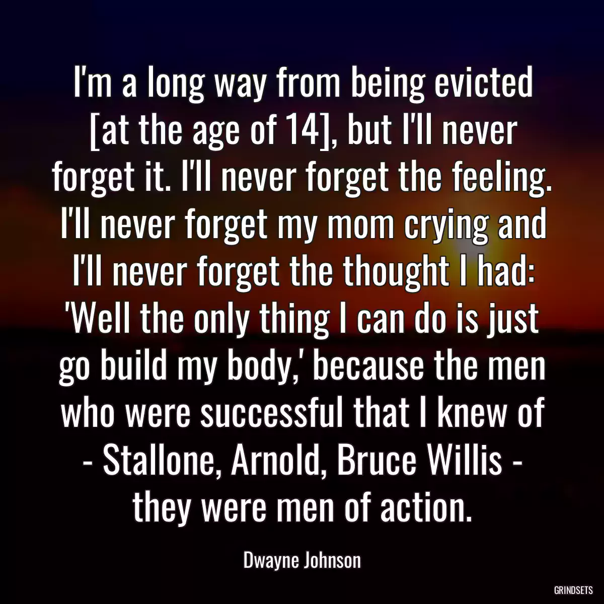 I\'m a long way from being evicted [at the age of 14], but I\'ll never forget it. I\'ll never forget the feeling. I\'ll never forget my mom crying and I\'ll never forget the thought I had: \'Well the only thing I can do is just go build my body,\' because the men who were successful that I knew of - Stallone, Arnold, Bruce Willis - they were men of action.