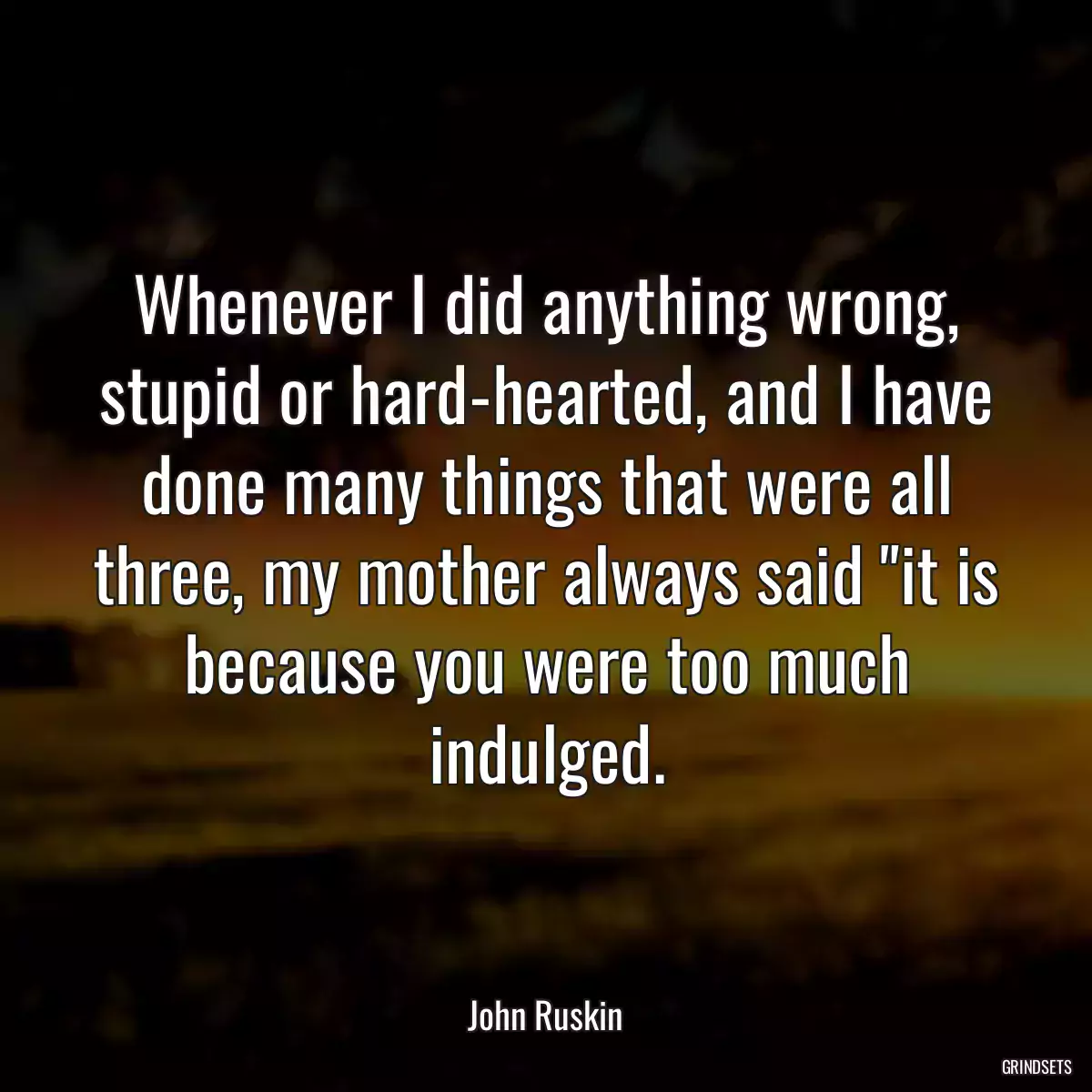 Whenever I did anything wrong, stupid or hard-hearted, and I have done many things that were all three, my mother always said \