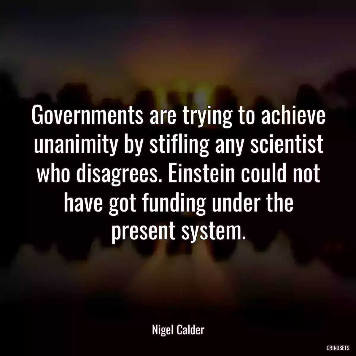 Governments are trying to achieve unanimity by stifling any scientist who disagrees. Einstein could not have got funding under the present system.