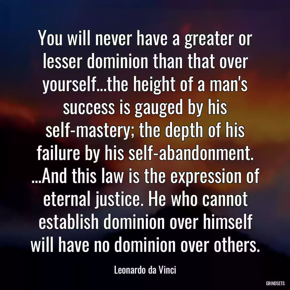 You will never have a greater or lesser dominion than that over yourself...the height of a man\'s success is gauged by his self-mastery; the depth of his failure by his self-abandonment. ...And this law is the expression of eternal justice. He who cannot establish dominion over himself will have no dominion over others.