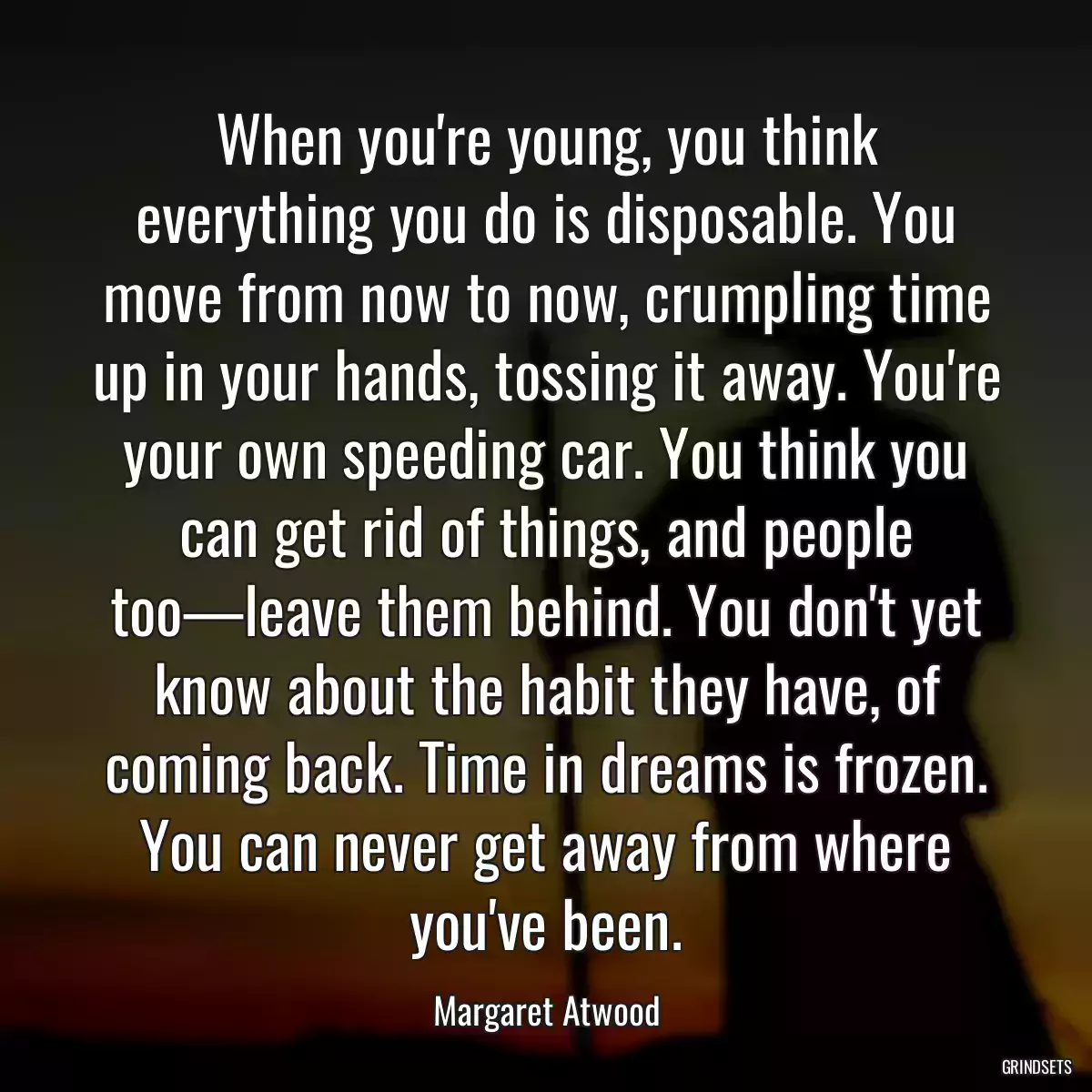 When you\'re young, you think everything you do is disposable. You move from now to now, crumpling time up in your hands, tossing it away. You\'re your own speeding car. You think you can get rid of things, and people too—leave them behind. You don\'t yet know about the habit they have, of coming back. Time in dreams is frozen. You can never get away from where you\'ve been.