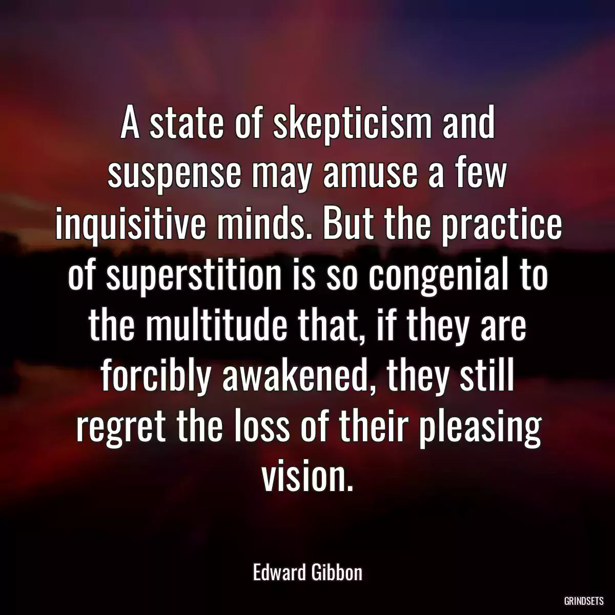 A state of skepticism and suspense may amuse a few inquisitive minds. But the practice of superstition is so congenial to the multitude that, if they are forcibly awakened, they still regret the loss of their pleasing vision.