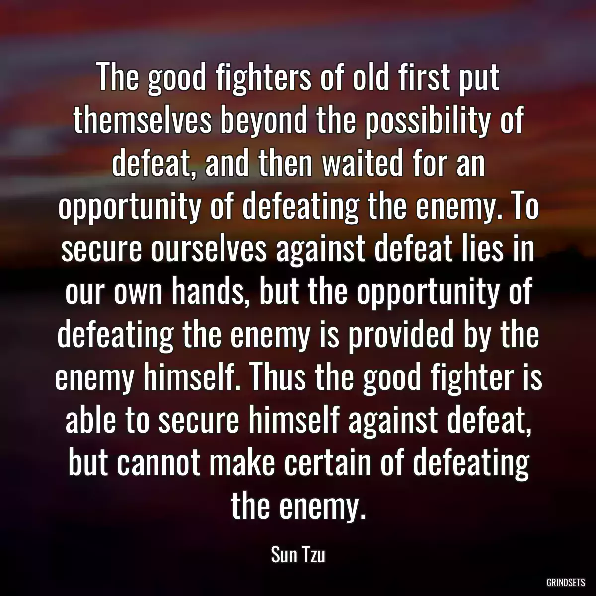 The good fighters of old first put themselves beyond the possibility of defeat, and then waited for an opportunity of defeating the enemy. To secure ourselves against defeat lies in our own hands, but the opportunity of defeating the enemy is provided by the enemy himself. Thus the good fighter is able to secure himself against defeat, but cannot make certain of defeating the enemy.