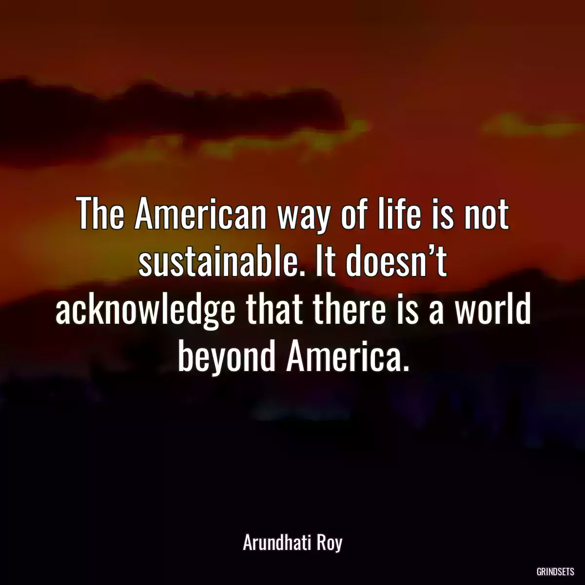 The American way of life is not sustainable. It doesn’t acknowledge that there is a world beyond America.